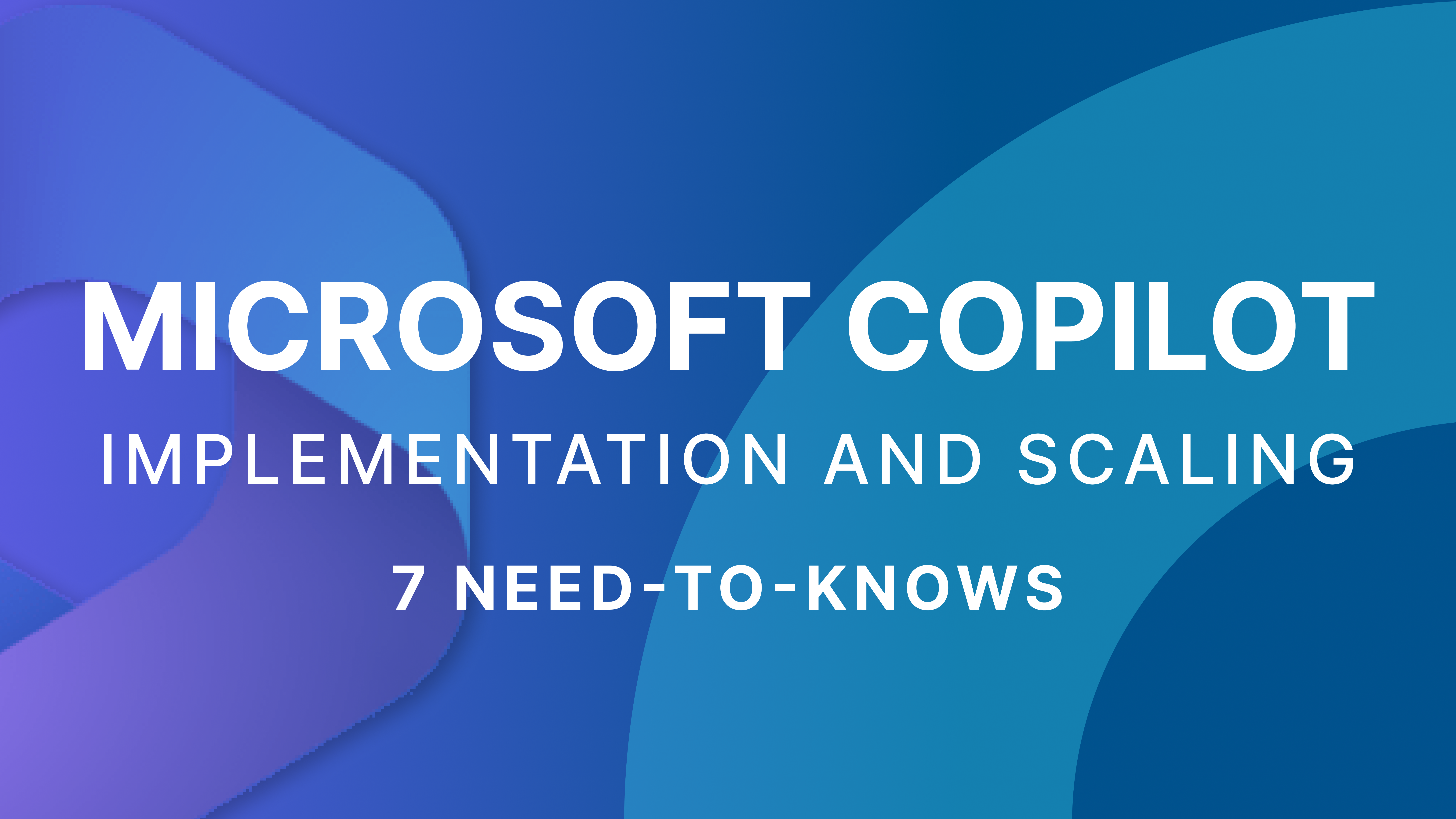 Top 7 Need-to-Knows Before Implementing and Scaling Microsoft Copilot